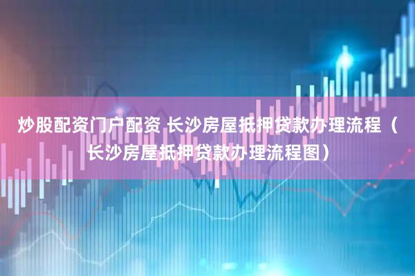 炒股配资门户配资 长沙房屋抵押贷款办理流程（长沙房屋抵押贷款办理流程图）