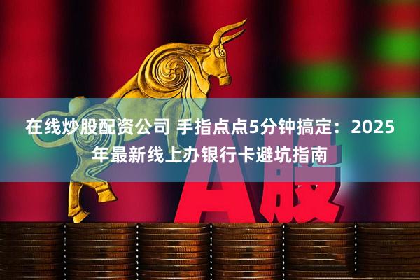 在线炒股配资公司 手指点点5分钟搞定：2025年最新线上办银行卡避坑指南