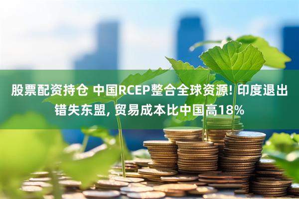 股票配资持仓 中国RCEP整合全球资源! 印度退出错失东盟, 贸易成本比中国高18%
