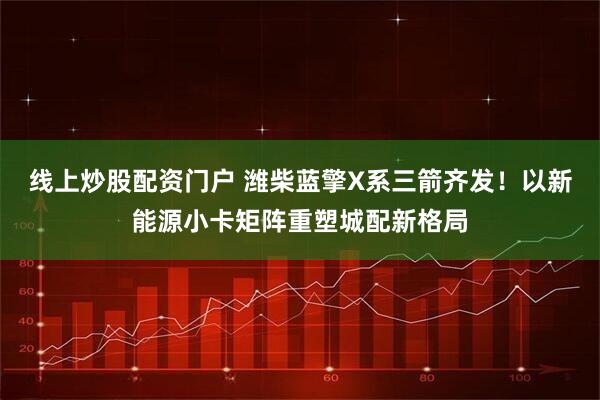 线上炒股配资门户 潍柴蓝擎X系三箭齐发！以新能源小卡矩阵重塑城配新格局