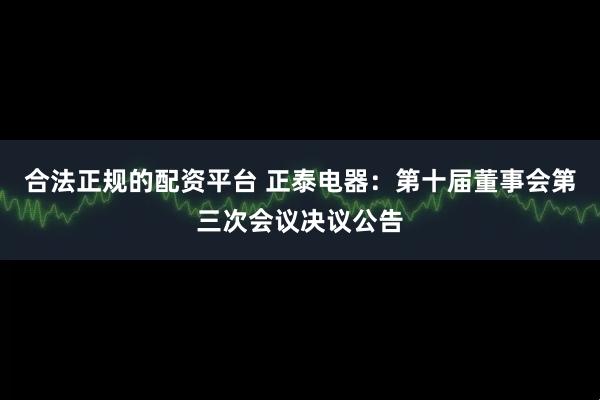 合法正规的配资平台 正泰电器：第十届董事会第三次会议决议公告