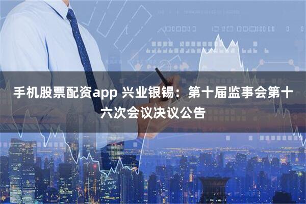 手机股票配资app 兴业银锡：第十届监事会第十六次会议决议公告