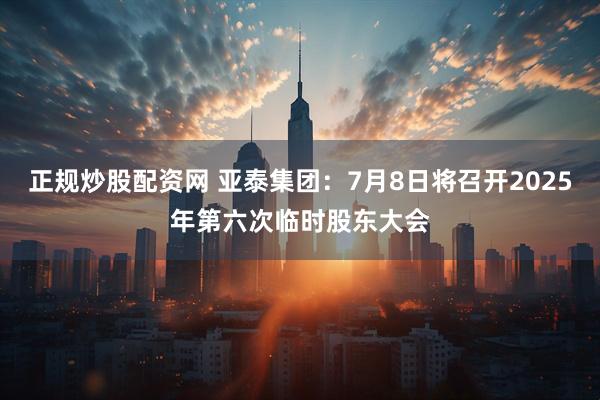正规炒股配资网 亚泰集团：7月8日将召开2025年第六次临时股东大会