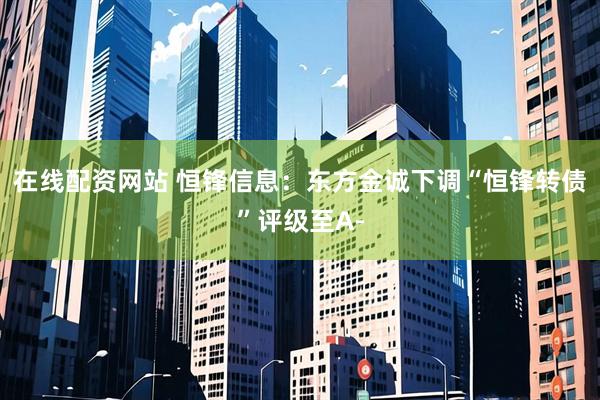 在线配资网站 恒锋信息：东方金诚下调“恒锋转债”评级至A-