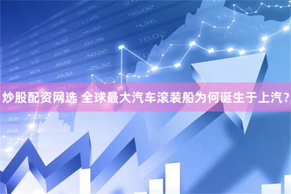 炒股配资网选 全球最大汽车滚装船为何诞生于上汽？