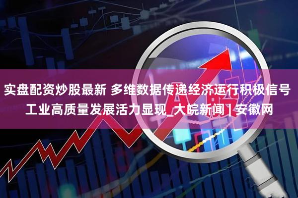 实盘配资炒股最新 多维数据传递经济运行积极信号 工业高质量发展活力显现_大皖新闻 | 安徽网