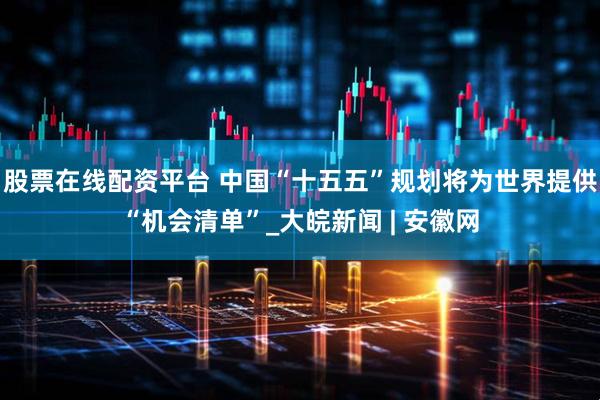 股票在线配资平台 中国“十五五”规划将为世界提供“机会清单”_大皖新闻 | 安徽网