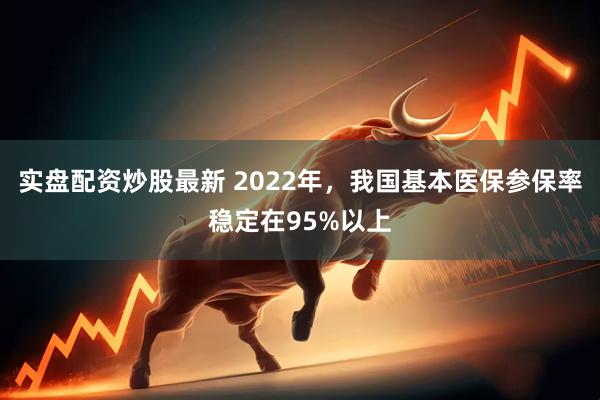 实盘配资炒股最新 2022年，我国基本医保参保率稳定在95%以上