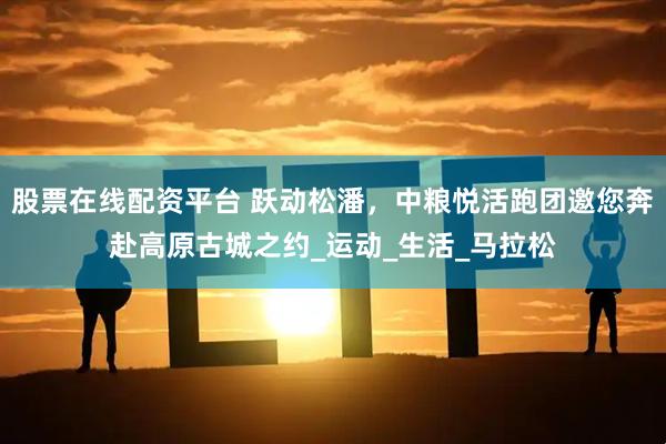 股票在线配资平台 跃动松潘，中粮悦活跑团邀您奔赴高原古城之约_运动_生活_马拉松