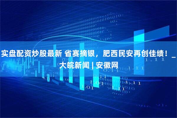 实盘配资炒股最新 省赛摘银，肥西民安再创佳绩！_大皖新闻 | 安徽网
