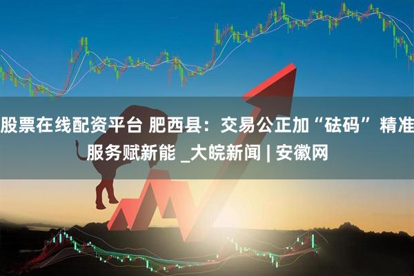 股票在线配资平台 肥西县：交易公正加“砝码” 精准服务赋新能 _大皖新闻 | 安徽网