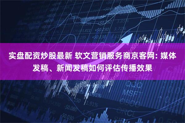实盘配资炒股最新 软文营销服务商京客网: 媒体发稿、新闻发稿如何评估传播效果