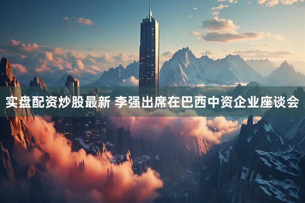 实盘配资炒股最新 李强出席在巴西中资企业座谈会
