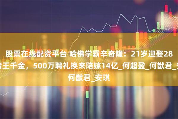 股票在线配资平台 哈佛学霸辛奇隆：21岁迎娶28岁赌王千金，500万聘礼换来陪嫁14亿_何超盈_何猷君_安琪