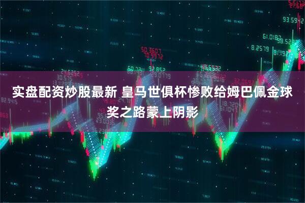 实盘配资炒股最新 皇马世俱杯惨败给姆巴佩金球奖之路蒙上阴影
