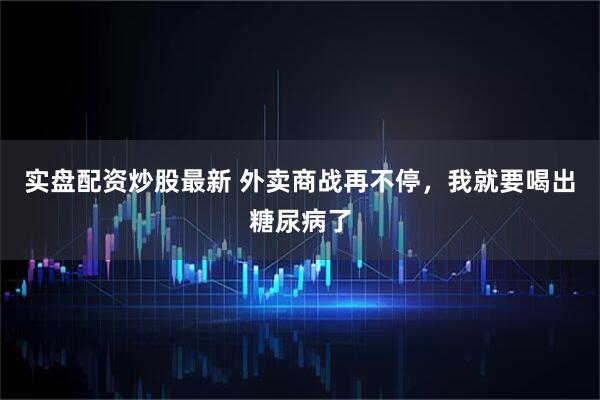 实盘配资炒股最新 外卖商战再不停，我就要喝出糖尿病了
