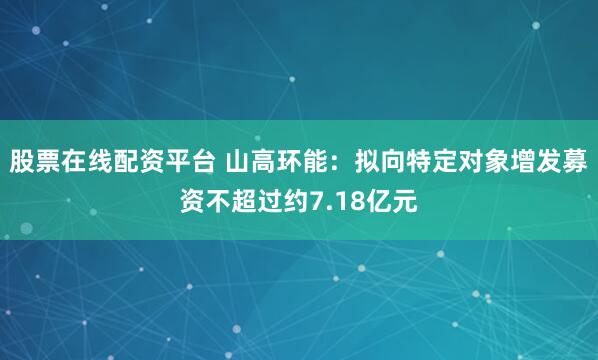 股票在线配资平台 山高环能：拟向特定对象增发募资不超过约7.18亿元