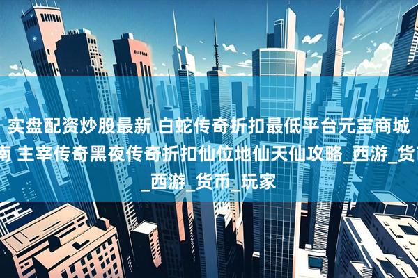 实盘配资炒股最新 白蛇传奇折扣最低平台元宝商城购买指南 主宰传奇黑夜传奇折扣仙位地仙天仙攻略_西游_货币_玩家