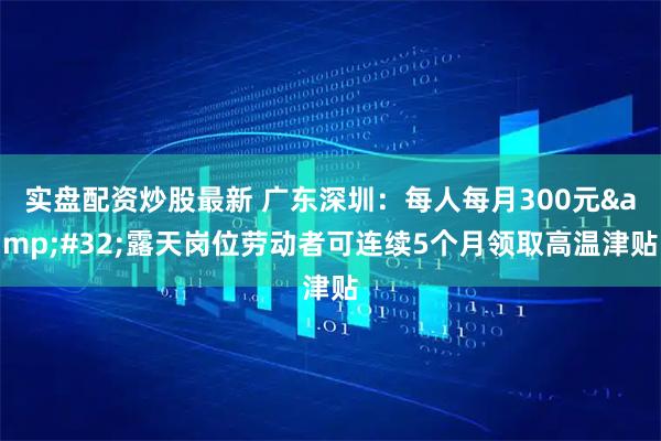 实盘配资炒股最新 广东深圳：每人每月300元&#32;露天岗位劳动者可连续5个月领取高温津贴