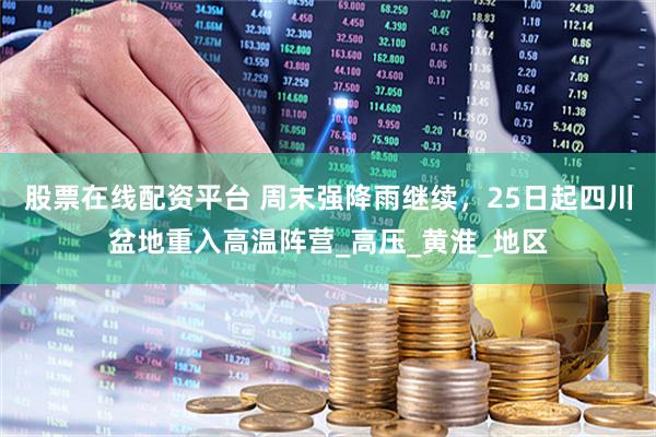 股票在线配资平台 周末强降雨继续，25日起四川盆地重入高温阵营_高压_黄淮_地区