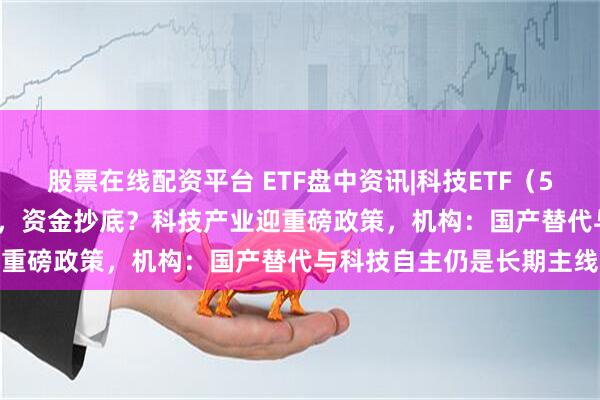股票在线配资平台 ETF盘中资讯|科技ETF(515000)溢价下挫超3%,资金抄底?科技产业迎重磅政策,机构:国产替代与科技自主仍是长期主线