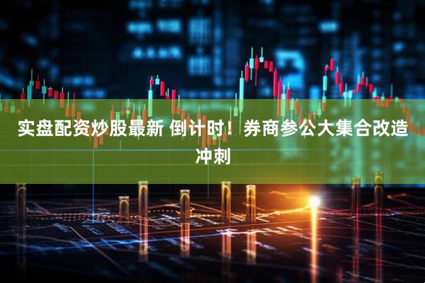 实盘配资炒股最新 倒计时!券商参公大集合改造冲刺