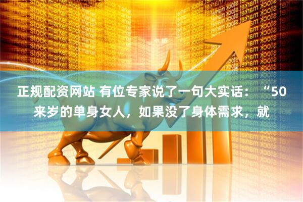 正规配资网站 有位专家说了一句大实话： “50来岁的单身女人，如果没了身体需求，就