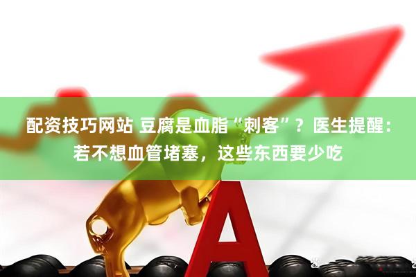 配资技巧网站 豆腐是血脂“刺客”？医生提醒：若不想血管堵塞，这些东西要少吃