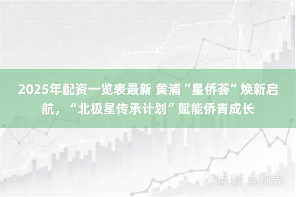 2025年配资一览表最新 黄浦“星侨荟”焕新启航，“北极星传承计划”赋能侨青成长