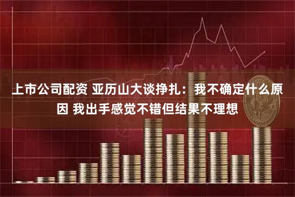 上市公司配资 亚历山大谈挣扎：我不确定什么原因 我出手感觉不错但结果不理想