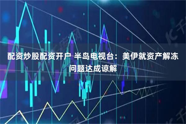 配资炒股配资开户 半岛电视台：美伊就资产解冻问题达成谅解