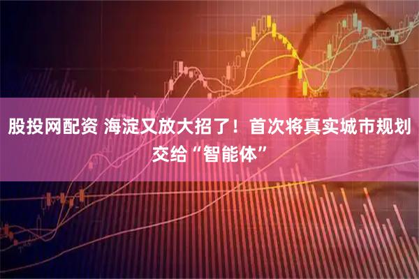 股投网配资 海淀又放大招了！首次将真实城市规划交给“智能体”