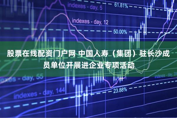 股票在线配资门户网 中国人寿（集团）驻长沙成员单位开展进企业专项活动