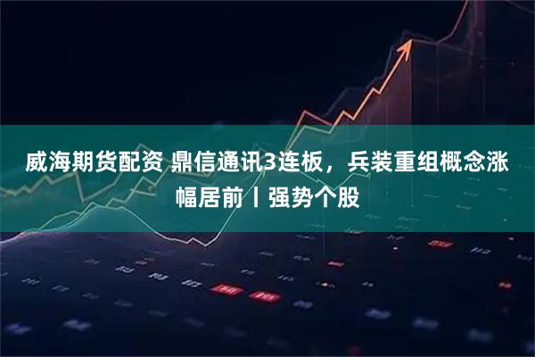 威海期货配资 鼎信通讯3连板，兵装重组概念涨幅居前丨强势个股