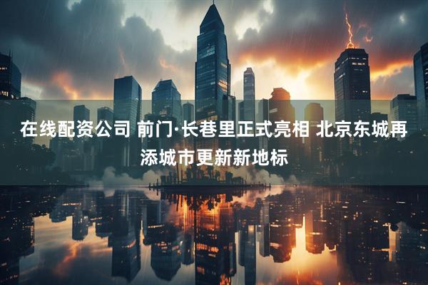 在线配资公司 前门·长巷里正式亮相 北京东城再添城市更新新地标