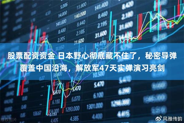 股票配资资金 日本野心彻底藏不住了,秘密导弹覆盖中国沿海,解放军47天实弹演习亮剑